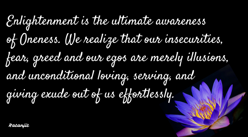 “Enlightenment is the ultimate awareness of Oneness. We
realize that our insecurities, fear, greed and our egos are merely illusions,
and unconditional loving, serving, and giving exude out of us effortlessly.”

