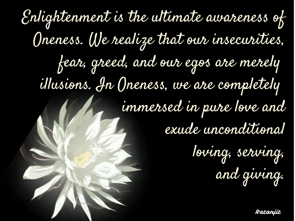 “Enlightenment is the ultimate awareness of Oneness. We
realize that our insecurities, fear, greed and our egos are merely illusions.
In Oneness, we are completely immersed in pure love and exude unconditional
loving, serving, and giving.”

