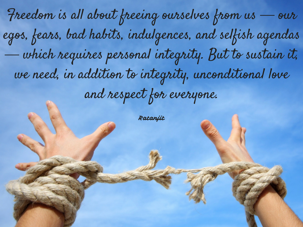 “Freedom is all about freeing ourselves from us &mdash; our egos,
fears, bad habits, indulgences, and selfish agendas &mdash; which requires personal
integrity. But to sustain it, we need, in addition to integrity, unconditional
love and respect for everyone.”


