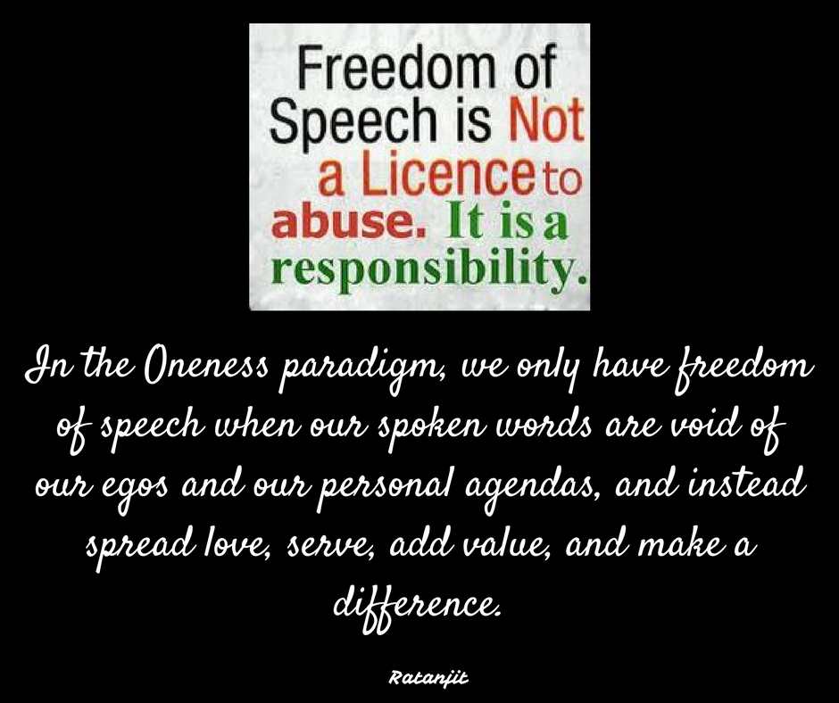 “In the Oneness paradigm, we only have freedom of speech
when our spoken words are void of our egos and our personal agendas, and
instead spread love, serve, add value, and make a difference.”

