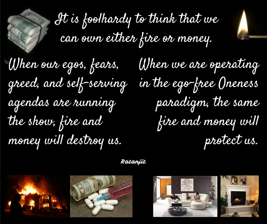 “It is foolhardy to think that we can own either fire or
money. When our egos, fears, greed, and self-serving agendas are running the
show, fire and money will destroy us. When we are operating in the ego-free
Oneness paradigm, the same fire and money will protect us.”

