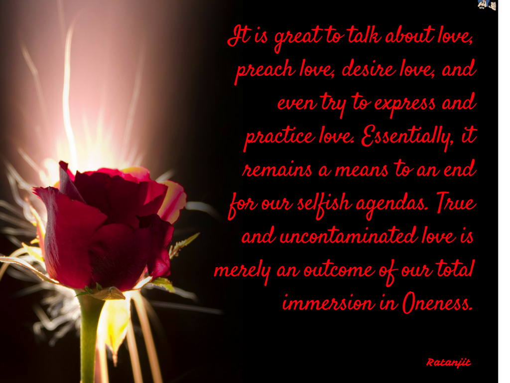 “It is great to talk about love, preach love, desire love,
and even try to express and practice love. Essentially, it remains a means to
an end for our selfish agendas. True and uncontaminated love is merely an
outcome of our total immersion in Oneness.”

