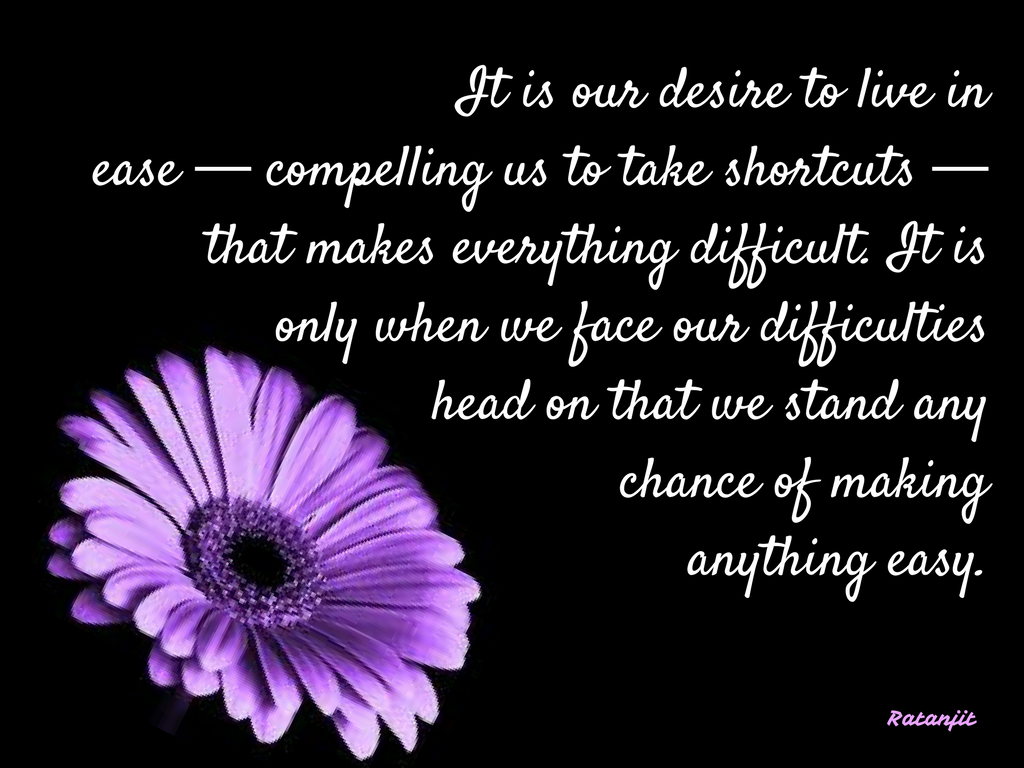 “It is our desire to live in ease &mdash; compelling us to take
shortcuts &mdash; that makes everything difficult. It is only when we face our
difficulties head on that we stand any chance of making anything easy.”


