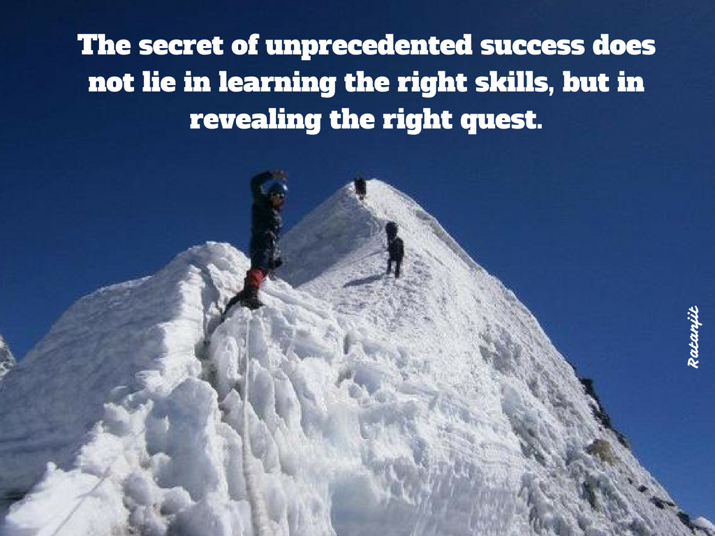 



“The secret of unprecedented success does not lie in
learning the right skills, but in revealing the right quest.”

