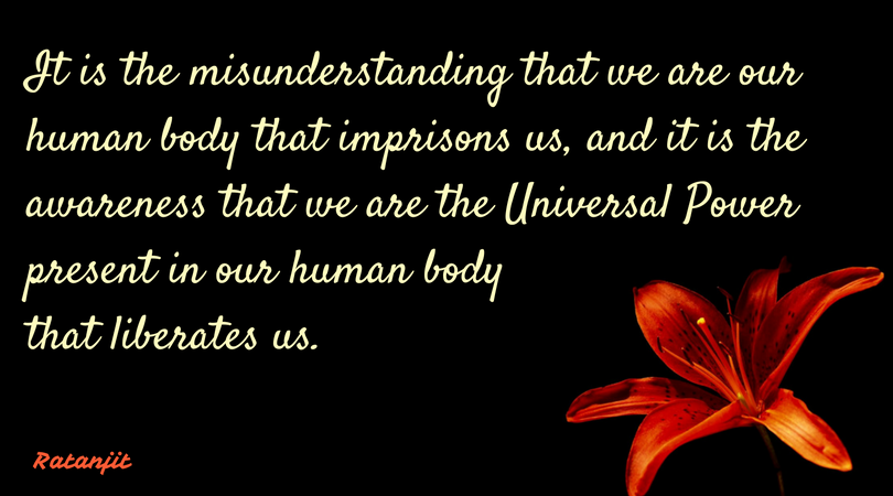 “It is the misunderstanding that we are our human body that
imprisons us, and it is the awareness that we are the Universal Power present
in our human body that liberates us.”

