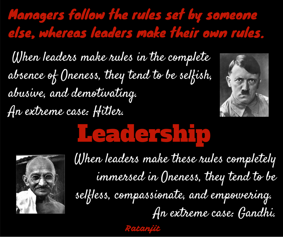 “Managers follow the rules
set by someone else, whereas leaders make their own rules. When leaders make
rules in the complete absence of Oneness, they tend to be selfish, abusive, and
demotivating. An extreme case: Hitler. When leaders make these rules completley
immersed in Oneness, they tend to be selfless, compassionate, and empowering.
An extreme case: Gandhi.”

