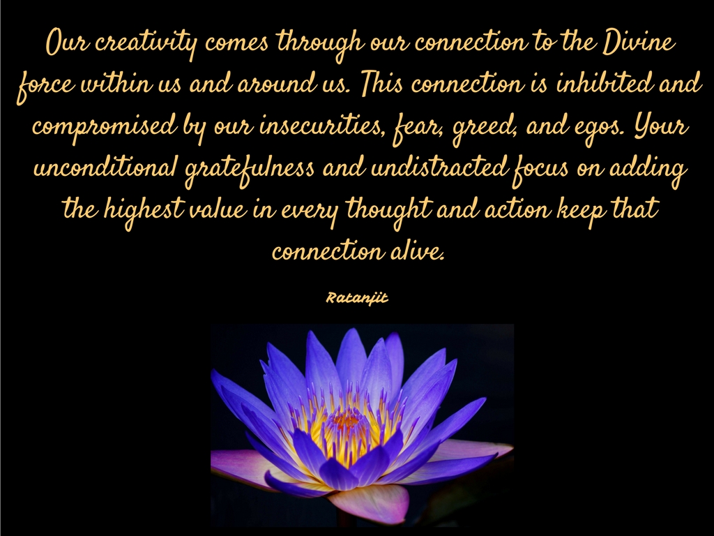 “Our creativity comes through
our connection to the Divine force within us and around us. This connection is
inhibited and compromised by our insecurities, fear, greed, and egos. Your
unconditional gratefulness and undistracted focus on adding the highest value
in every thought and action keep that connection alive.”

