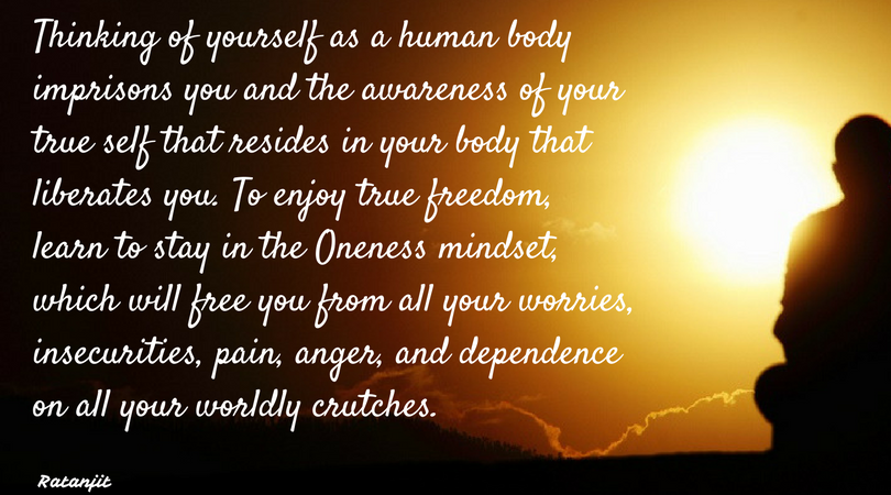 “Thinking of yourself as a
human body imprisons you and the awareness of your true self that resides in
your body that liberates you. To enjoy true freedom, learn to stay in the
Oneness mindset, which will free you from all your worries, insecurities, pain,
anger, and dependence on all your worldly crutches.”

