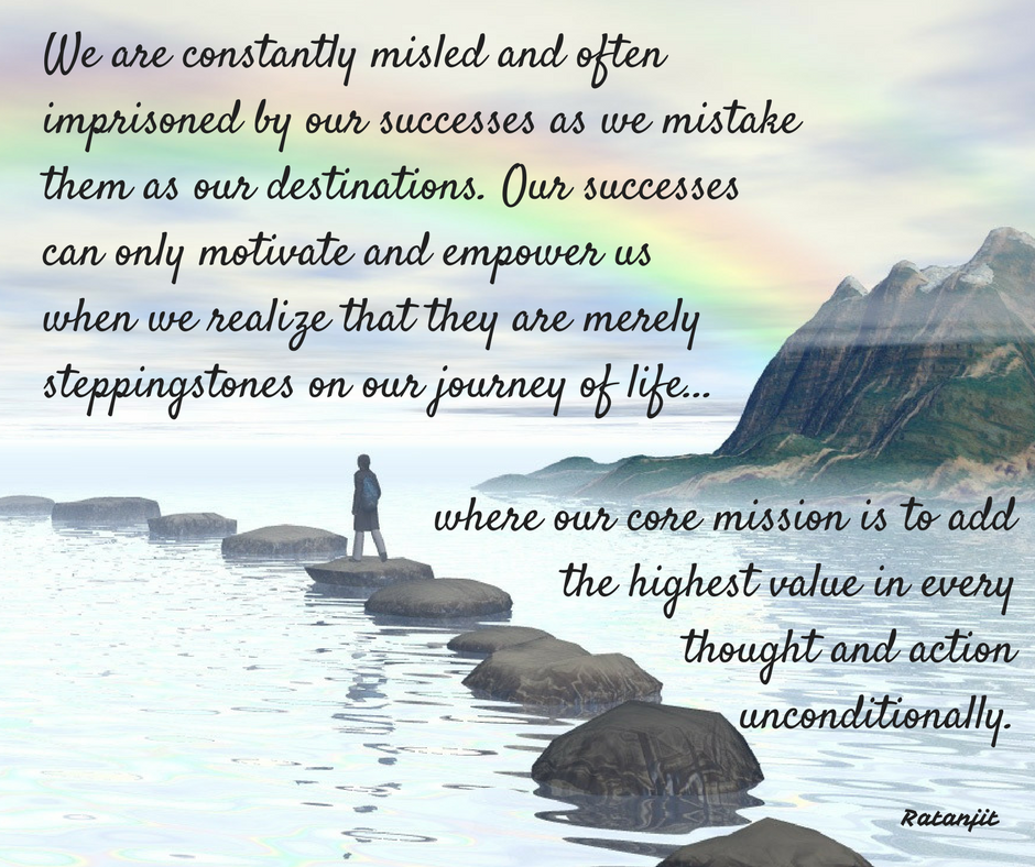 “We are constantly misled and
often imprisoned by our&nbsp; successes as we
mistake them as our destinations. Our successes can only motivate and empower
us when we realize that they are merely steppingstones on our journey of
life&hellip;where our core mission is to add the highest value in every thought and
action unconditionally.”

