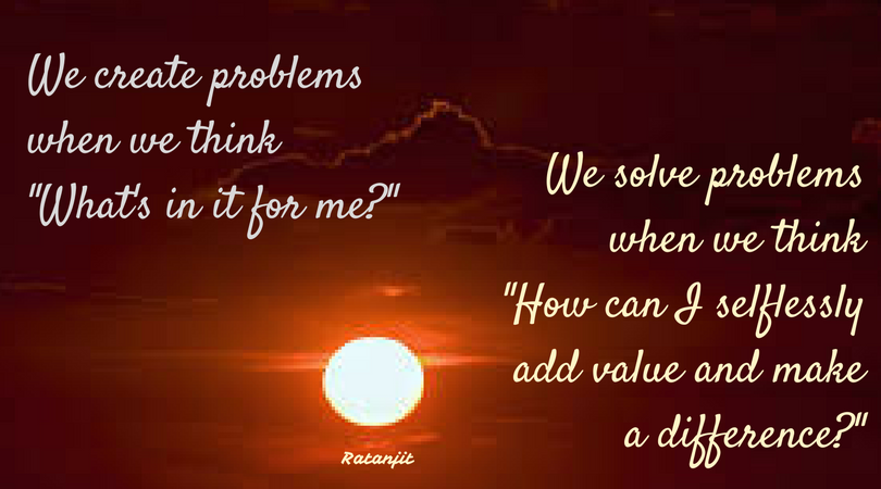 “We create problems when we
think ‘What’s in it for me?’ We solve problems when we think ‘How can I
selflessly add value and make a difference?’”

