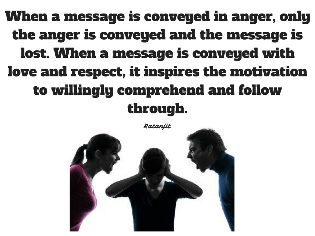 “When a message is conveyed
in anger, only the anger is conveyed and the message is lost. When a message is
conveyed with love and respect, it inspires the motivation to willingly
comprehend and follow through.”

