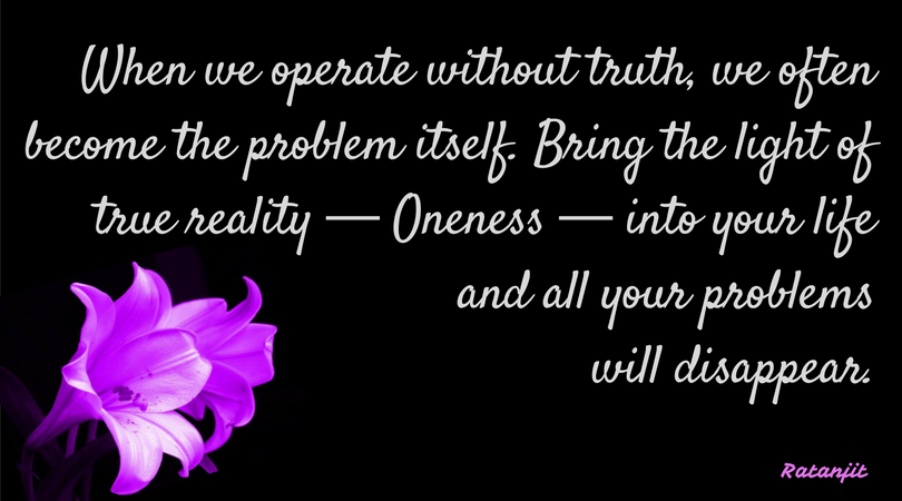 “When we operate without
truth, we often become the problem itself. Bring the light of true reality &mdash;
Oneness &mdash; into your life and all your problems will disappear.”

