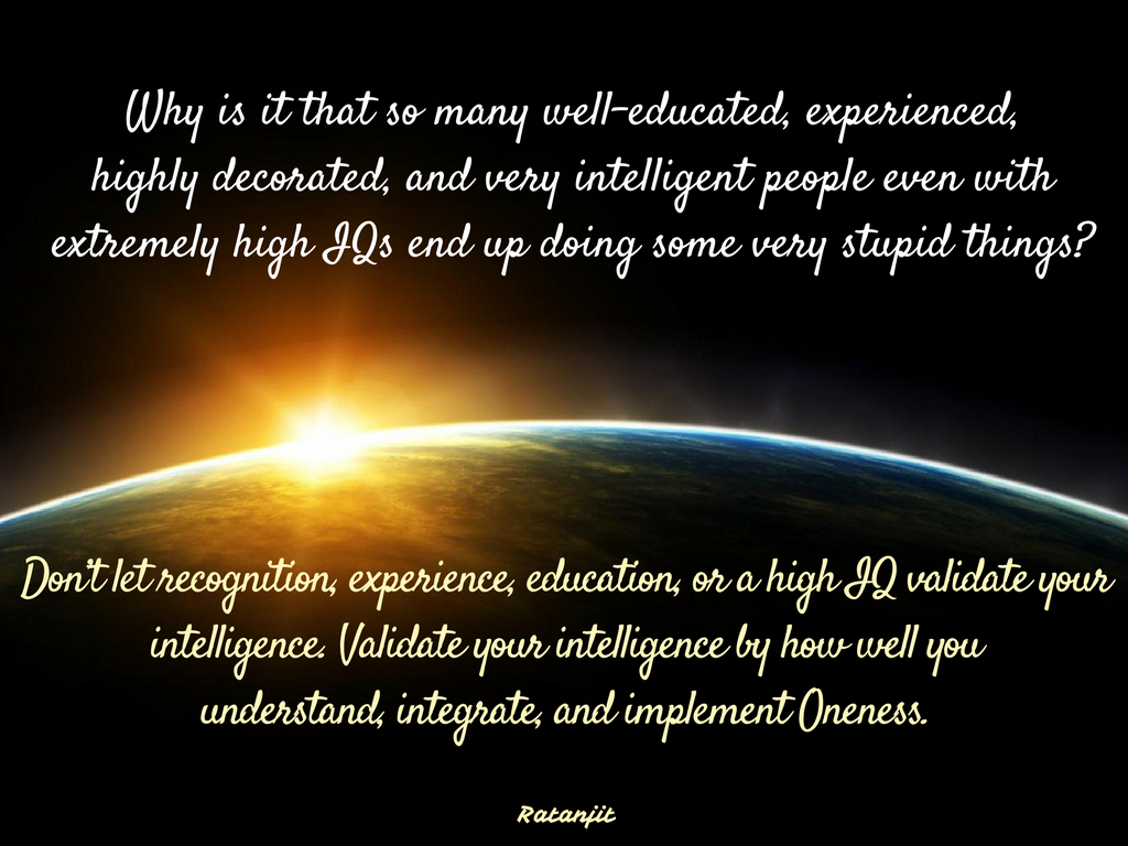 “Why is it that so many
well-educated, experienced, highly decorated, and very intelligent people even
with extremely high IQs end up doing some very stupid things? Don’t let
recognition, experience, education, or a high IQ validate your intelligence.
Validate your intelligence by how well you understand, integrate, and implement
Oneness.”

