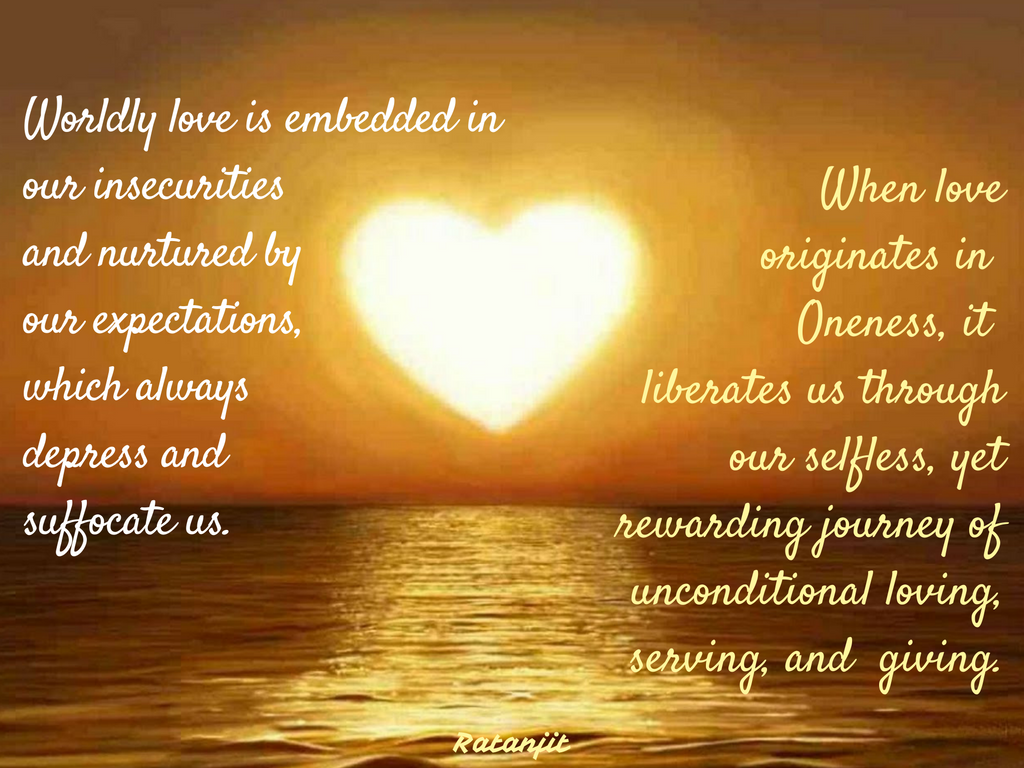 “Worldly love is embedded in
our insecurities and nurtured by our expectations, which always depress and
suffocate us. When love originates in Oneness, it liberates us through our
selfless, yet rewarding journey of unconditional loving, serving, and giving.”

