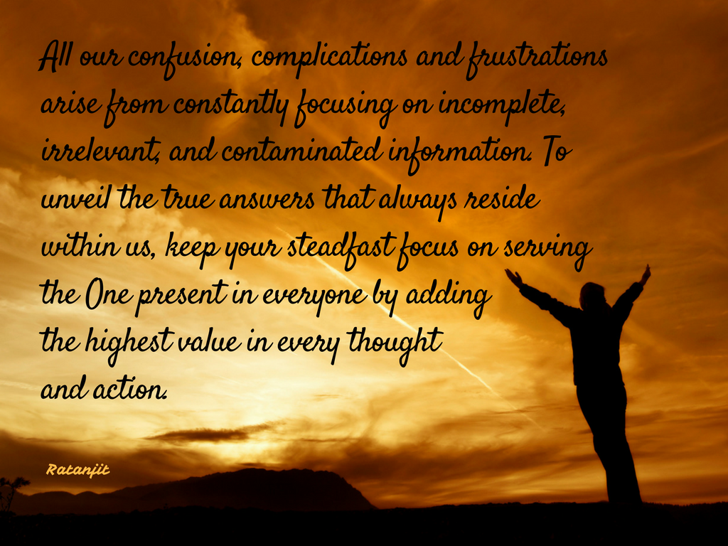 “All our confusion, complications and frustrations arise
from constantly focusing on incomplete, irrelevant, and contaminated
information. To unveil the true answers that always reside within us, keep your
steadfast focus on serving the One present in everyone by adding the highest
value in every thought and action.”

