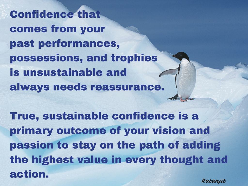 “Confidence that comes from your past performances,
possessions, and trophies is unsustainable and always needs reassurance. True,
sustainable confidence is a primary outcome of your vision and passion to stay
on the path of adding the highest value in every thought and action.”


